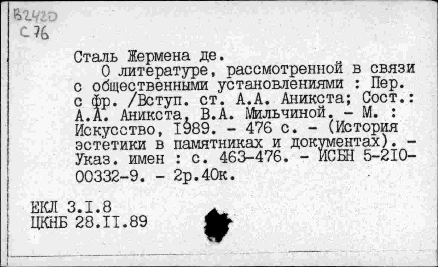 ﻿Ы.чгъ
С7&
Сталь Жермена де.
О литературе, рассмотренной в связи с общественными установлениями : Пер. с фр. /Вступ. ст. А.А. Аникста; Сост.: А.А. Аникста. В.А. Мильчиной. - М. : Искусство, 1989. - 476 с. - (История эстетики в памятниках и документах). -Указ, имен : с. 463-476. - ИСБН 5-210-00332-9. - 2р.40к.
ЕКЛ 3.1.8
ЦКНБ 28.11.89